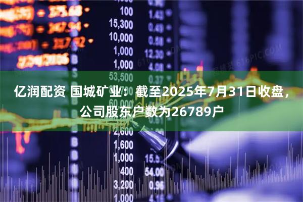 亿润配资 国城矿业：截至2025年7月31日收盘，公司股东户数为26789户