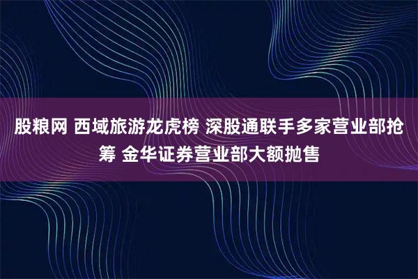 股粮网 西域旅游龙虎榜 深股通联手多家营业部抢筹 金华证券营业部大额抛售