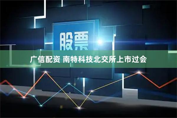广信配资 南特科技北交所上市过会