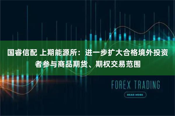 国睿信配 上期能源所：进一步扩大合格境外投资者参与商品期货、期权交易范围