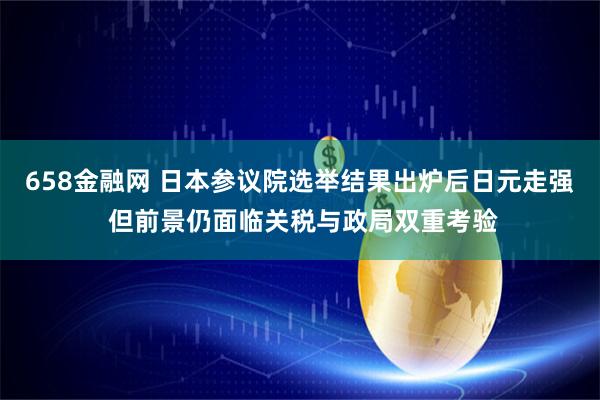 658金融网 日本参议院选举结果出炉后日元走强 但前景仍面临关税与政局双重考验