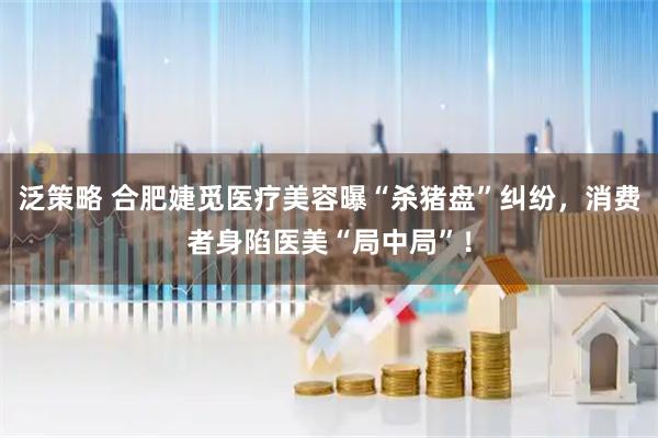泛策略 合肥婕觅医疗美容曝“杀猪盘”纠纷，消费者身陷医美“局中局”！
