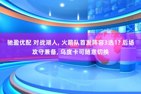 驰盈优配 对战湖人, 火箭队首发阵容3选1? 后场攻守兼备, 乌度卡可随意切换