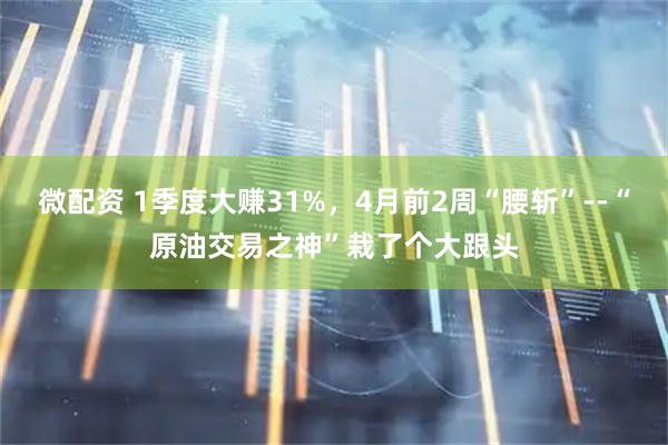 微配资 1季度大赚31%，4月前2周“腰斩”--“原油交易之神”栽了个大跟头