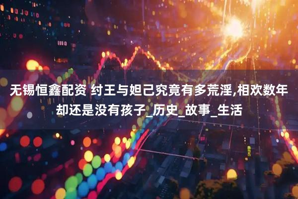 无锡恒鑫配资 纣王与妲己究竟有多荒淫,相欢数年却还是没有孩子_历史_故事_生活