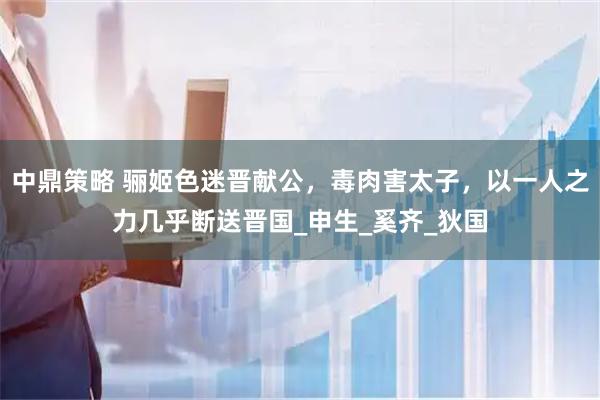 中鼎策略 骊姬色迷晋献公，毒肉害太子，以一人之力几乎断送晋国_申生_奚齐_狄国