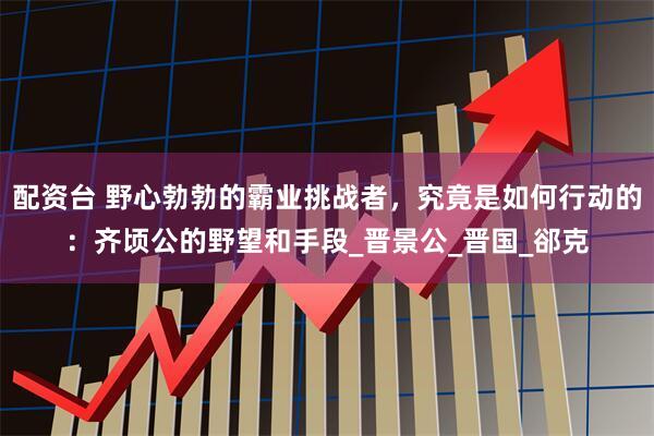 配资台 野心勃勃的霸业挑战者，究竟是如何行动的：齐顷公的野望和手段_晋景公_晋国_郤克