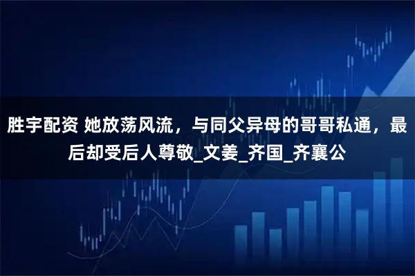 胜宇配资 她放荡风流，与同父异母的哥哥私通，最后却受后人尊敬_文姜_齐国_齐襄公