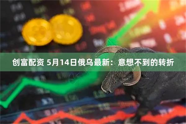 创富配资 5月14日俄乌最新：意想不到的转折
