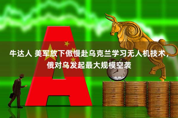 牛达人 美军放下傲慢赴乌克兰学习无人机技术，俄对乌发起最大规模空袭