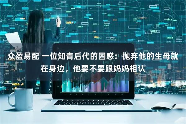 众盈易配 一位知青后代的困惑：抛弃他的生母就在身边，他要不要跟妈妈相认