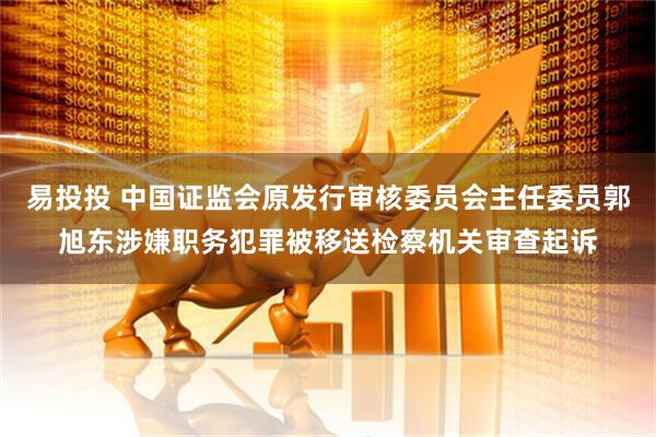 易投投 中国证监会原发行审核委员会主任委员郭旭东涉嫌职务犯罪被移送检察机关审查起诉