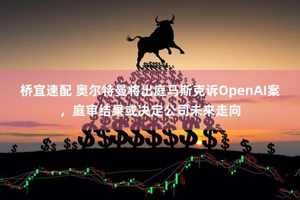 桥宜速配 奥尔特曼将出庭马斯克诉OpenAI案,庭审结果或决定公司未来走向