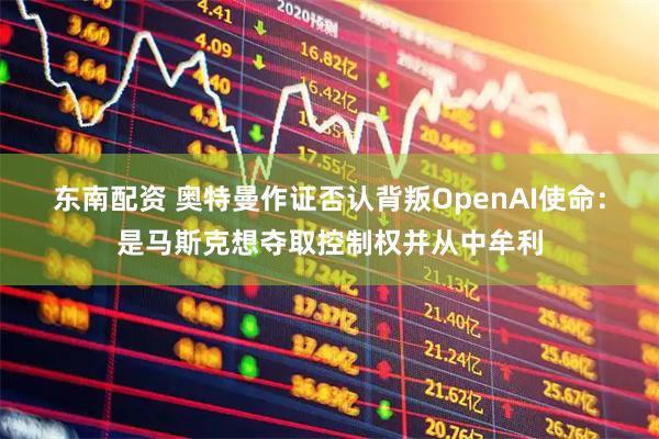 东南配资 奥特曼作证否认背叛OpenAI使命:是马斯克想夺取控制权并从中牟利