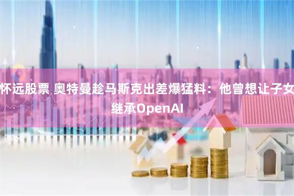 怀远股票 奥特曼趁马斯克出差爆猛料:他曾想让子女继承OpenAI
