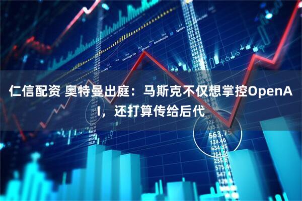 仁信配资 奥特曼出庭:马斯克不仅想掌控OpenAI,还打算传给后代