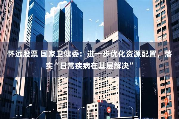 怀远股票 国家卫健委：进一步优化资源配置，落实“日常疾病在基层解决”
