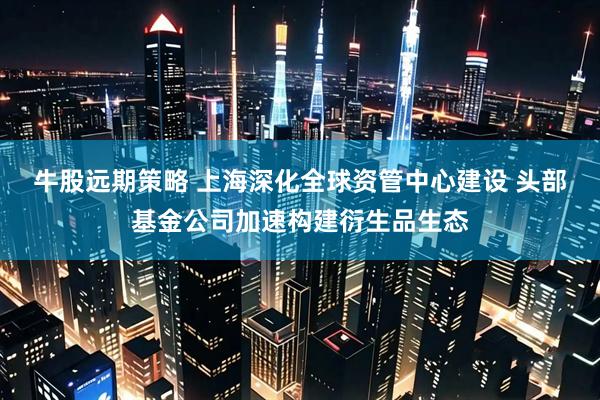 牛股远期策略 上海深化全球资管中心建设 头部基金公司加速构建衍生品生态