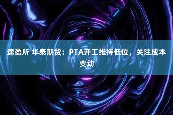 速盈所 华泰期货：PTA开工维持低位，关注成本变动