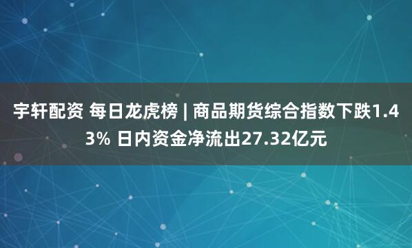 宇轩配资 每日龙虎榜 | 商品期货综合指数下跌1.43% 日内资金净流出27.32亿元