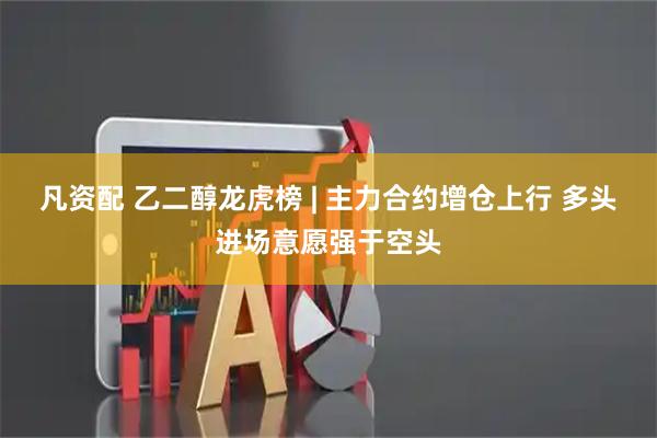 凡资配 乙二醇龙虎榜 | 主力合约增仓上行 多头进场意愿强于空头