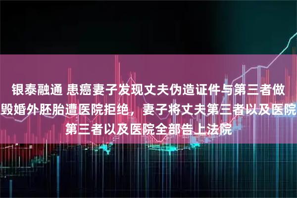银泰融通 患癌妻子发现丈夫伪造证件与第三者做试管，申请销毁婚外胚胎遭医院拒绝，妻子将丈夫第三者以及医院全部告上法院